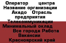 Оператор Call-центра › Название организации ­ Акадо › Отрасль предприятия ­ Телекоммуникации › Минимальный оклад ­ 30 000 - Все города Работа » Вакансии   . Красноярский край,Бородино г.